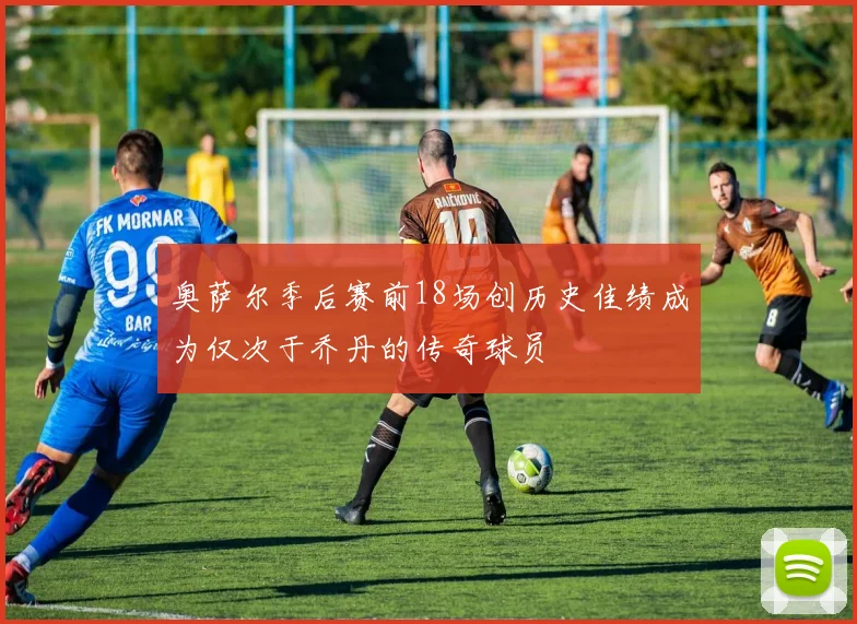 奥萨尔季后赛前18场创历史佳绩成为仅次于乔丹的传奇球员