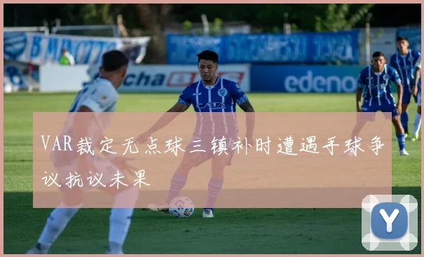 VAR裁定无点球三镇补时遭遇手球争议抗议未果