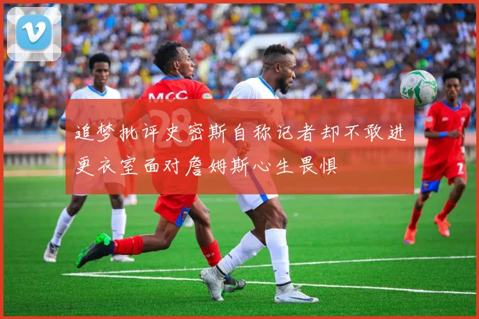 追梦批评史密斯自称记者却不敢进更衣室面对詹姆斯心生畏惧