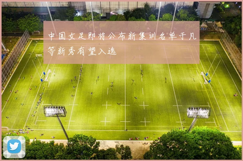中国女足即将公布新集训名单于凡等新秀有望入选