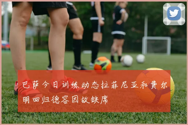 巴萨今日训练动态拉菲尼亚和费尔明回归德容因故缺席
