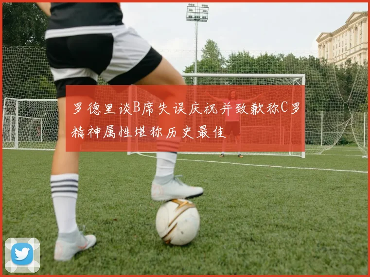 罗德里谈B席失误庆祝并致歉称C罗精神属性堪称历史最佳