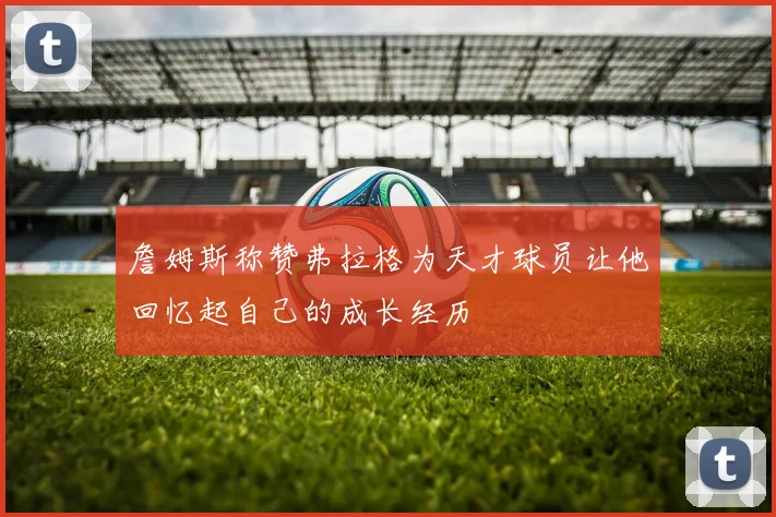 詹姆斯称赞弗拉格为天才球员让他回忆起自己的成长经历