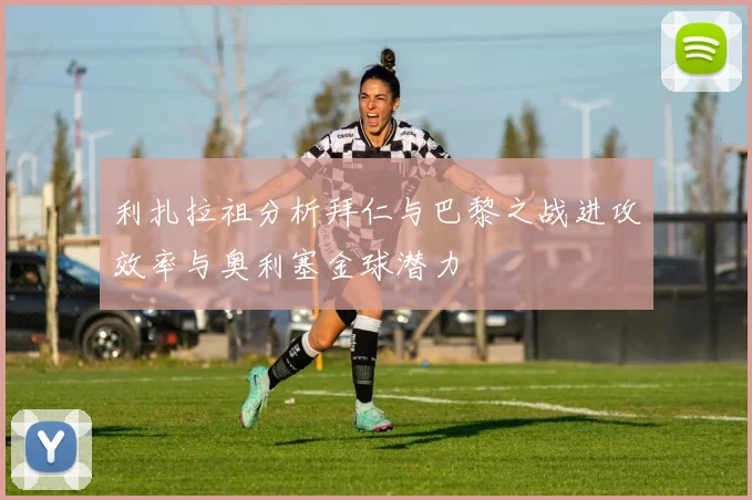 利扎拉祖分析拜仁与巴黎之战进攻效率与奥利塞金球潜力