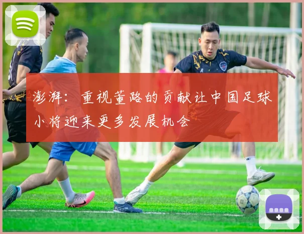 澎湃：重视董路的贡献让中国足球小将迎来更多发展机会