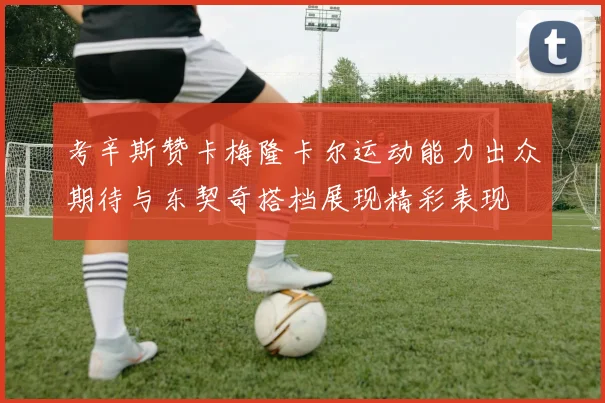 考辛斯赞卡梅隆卡尔运动能力出众期待与东契奇搭档展现精彩表现